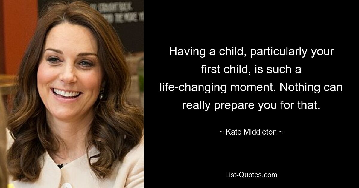 Having a child, particularly your first child, is such a life-changing moment. Nothing can really prepare you for that. — © Kate Middleton