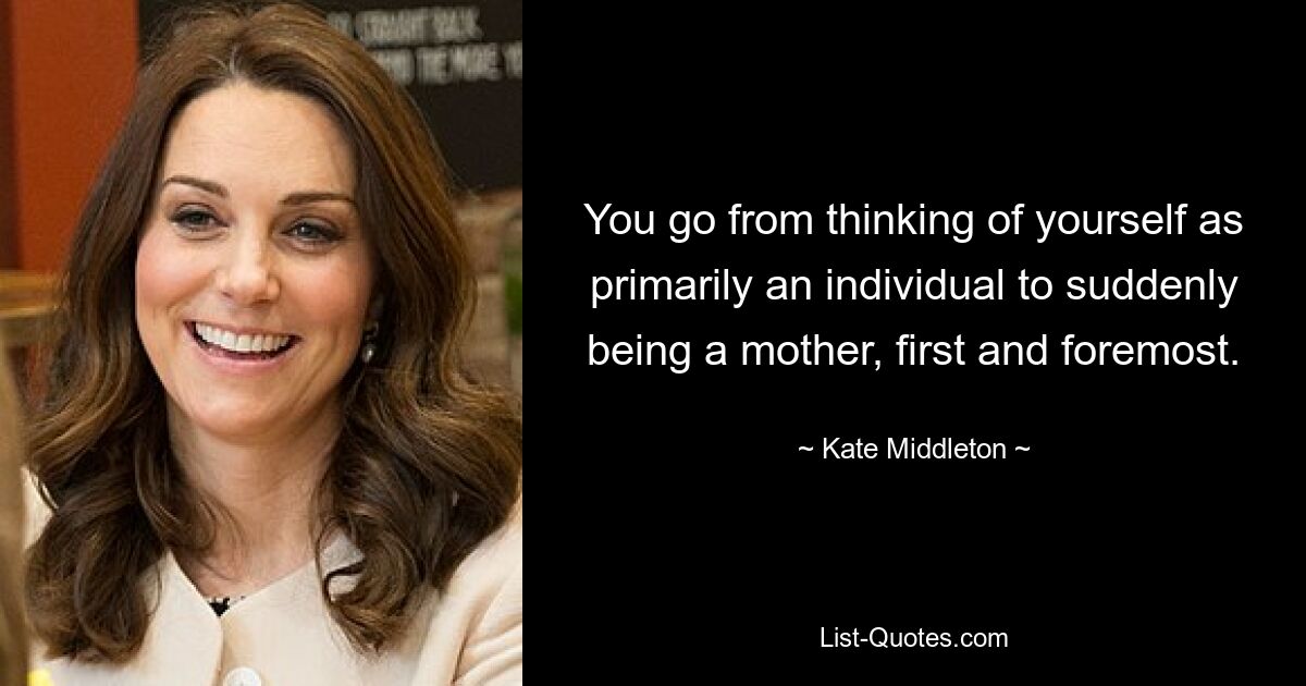 You go from thinking of yourself as primarily an individual to suddenly being a mother, first and foremost. — © Kate Middleton