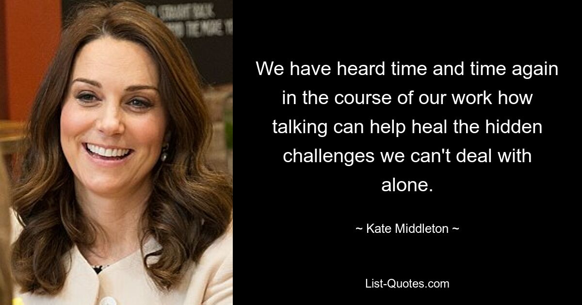 We have heard time and time again in the course of our work how talking can help heal the hidden challenges we can't deal with alone. — © Kate Middleton