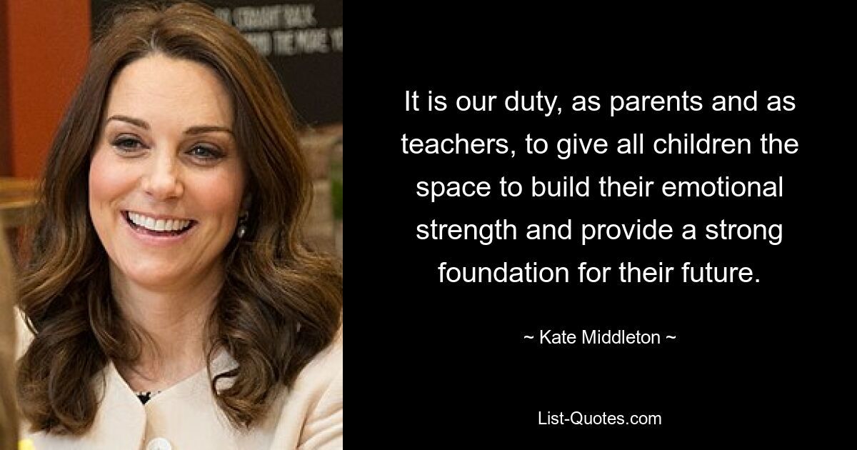 It is our duty, as parents and as teachers, to give all children the space to build their emotional strength and provide a strong foundation for their future. — © Kate Middleton