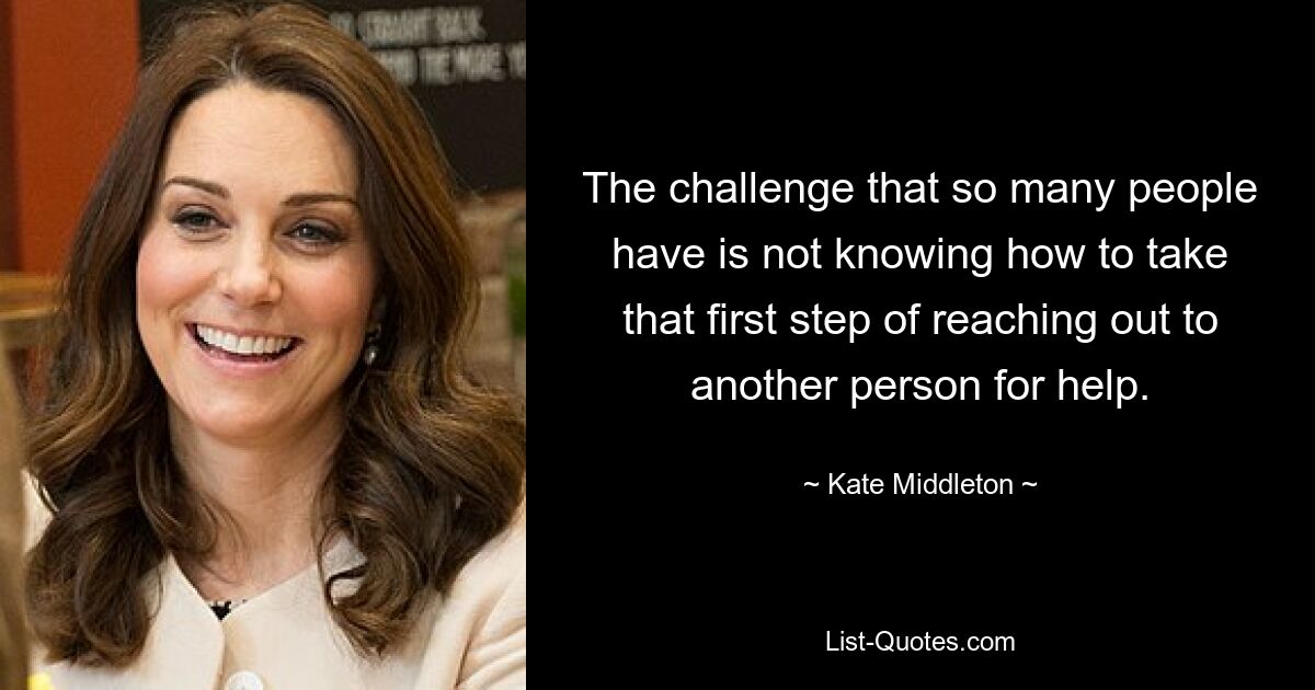 The challenge that so many people have is not knowing how to take that first step of reaching out to another person for help. — © Kate Middleton