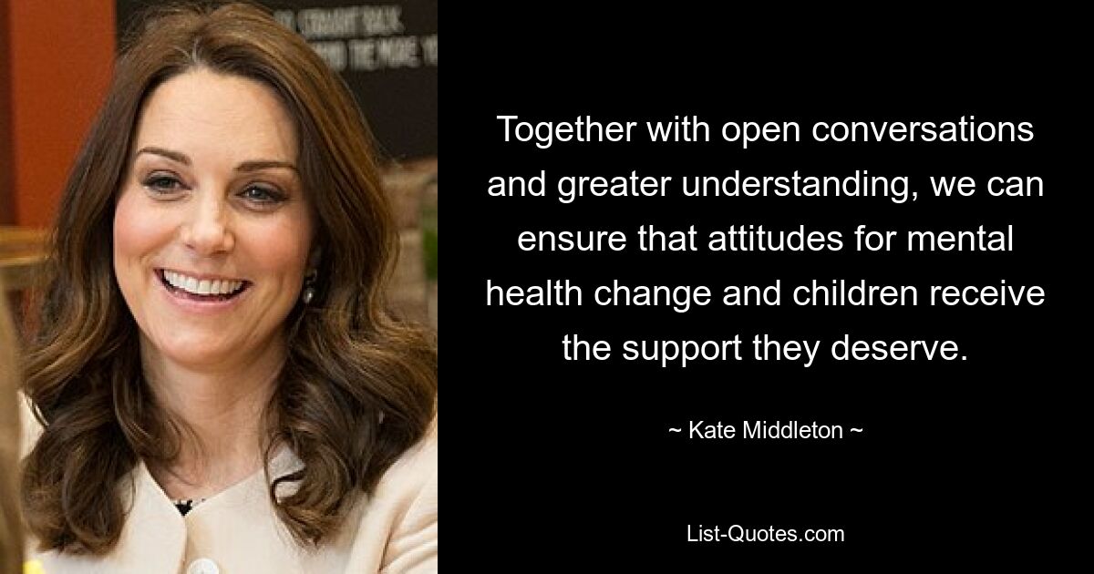 Together with open conversations and greater understanding, we can ensure that attitudes for mental health change and children receive the support they deserve. — © Kate Middleton