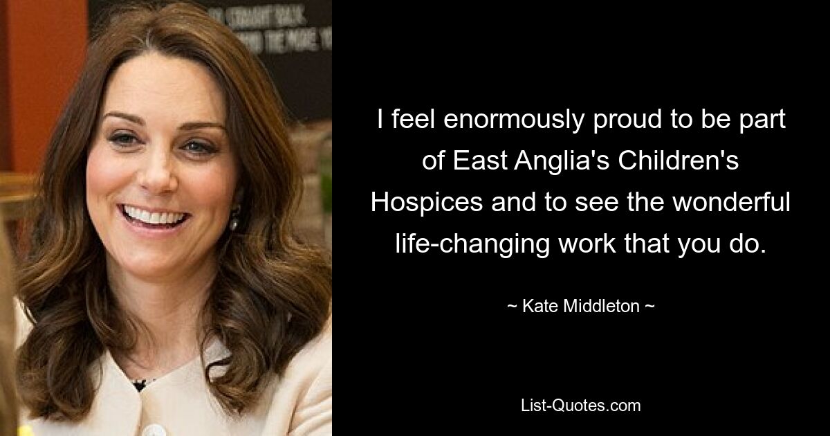 I feel enormously proud to be part of East Anglia's Children's Hospices and to see the wonderful life-changing work that you do. — © Kate Middleton