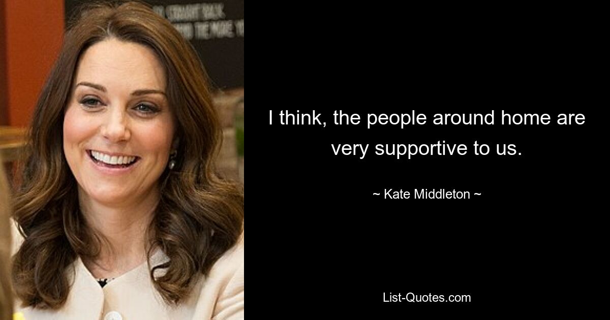 I think, the people around home are very supportive to us. — © Kate Middleton