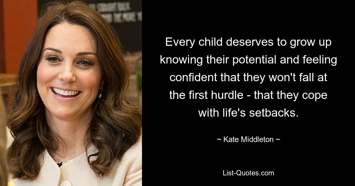 Every child deserves to grow up knowing their potential and feeling confident that they won't fall at the first hurdle - that they cope with life's setbacks. — © Kate Middleton