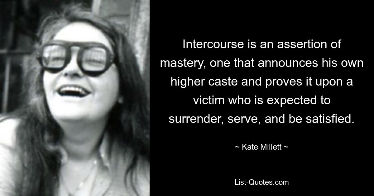 Intercourse is an assertion of mastery, one that announces his own higher caste and proves it upon a victim who is expected to surrender, serve, and be satisfied. — © Kate Millett