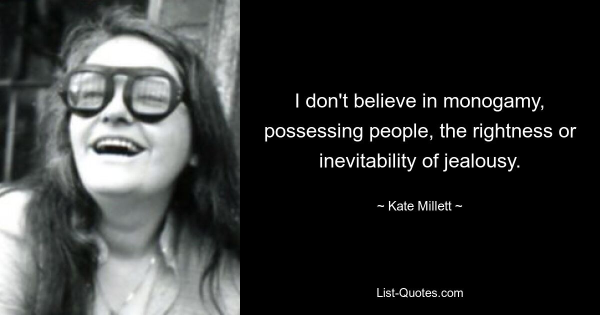 I don't believe in monogamy, possessing people, the rightness or inevitability of jealousy. — © Kate Millett