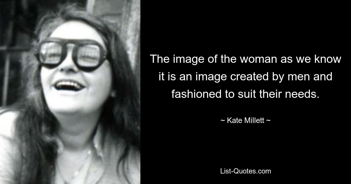 The image of the woman as we know it is an image created by men and fashioned to suit their needs. — © Kate Millett