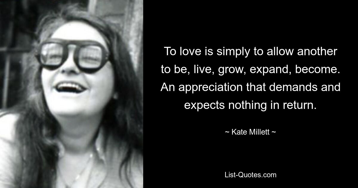 To love is simply to allow another to be, live, grow, expand, become. An appreciation that demands and expects nothing in return. — © Kate Millett