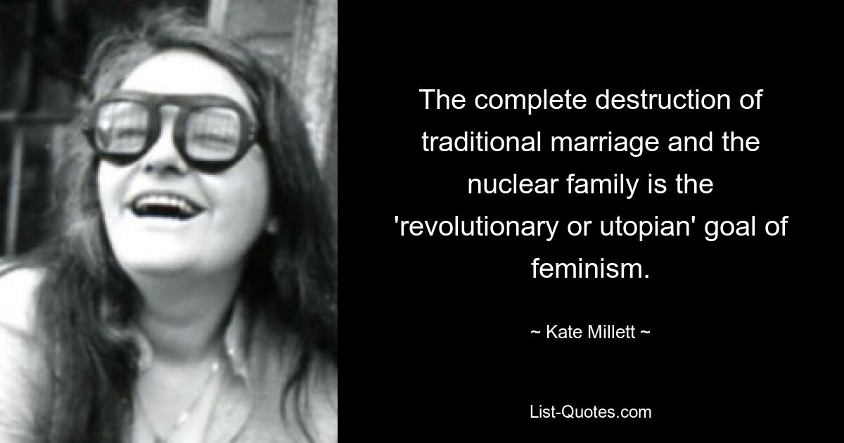 The complete destruction of traditional marriage and the nuclear family is the 'revolutionary or utopian' goal of feminism. — © Kate Millett