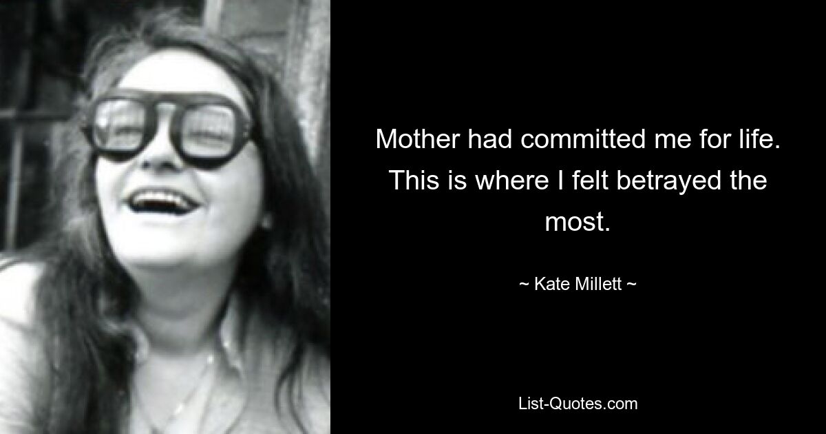 Mother had committed me for life. This is where I felt betrayed the most. — © Kate Millett