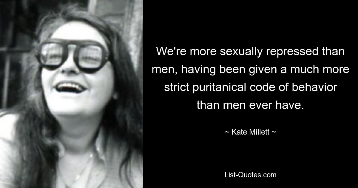 We're more sexually repressed than men, having been given a much more strict puritanical code of behavior than men ever have. — © Kate Millett