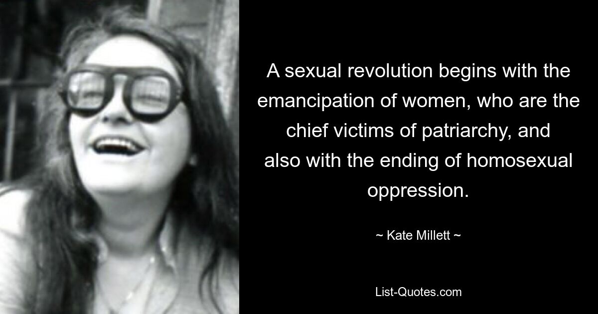 A sexual revolution begins with the emancipation of women, who are the chief victims of patriarchy, and also with the ending of homosexual oppression. — © Kate Millett