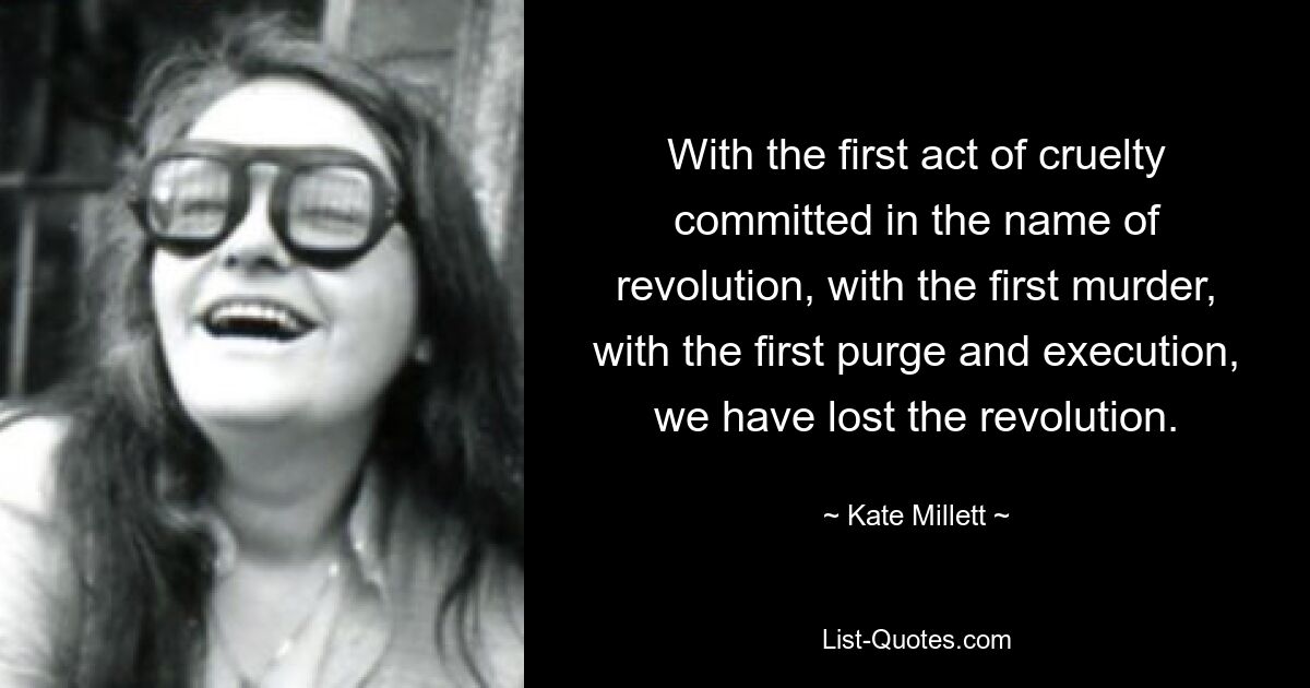 With the first act of cruelty committed in the name of revolution, with the first murder, with the first purge and execution, we have lost the revolution. — © Kate Millett