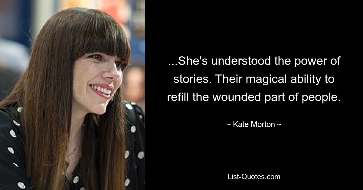 ...She's understood the power of stories. Their magical ability to refill the wounded part of people. — © Kate Morton