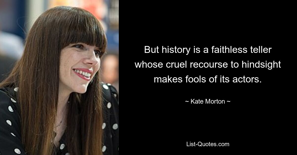 But history is a faithless teller whose cruel recourse to hindsight makes fools of its actors. — © Kate Morton