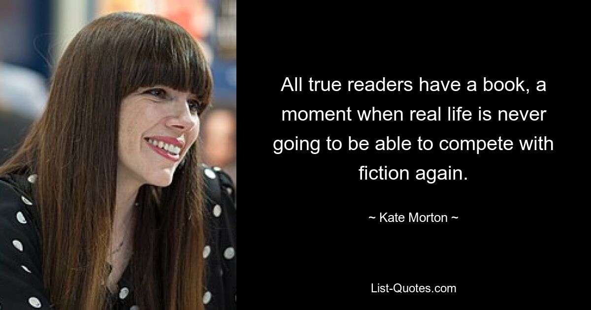 All true readers have a book, a moment when real life is never going to be able to compete with fiction again. — © Kate Morton