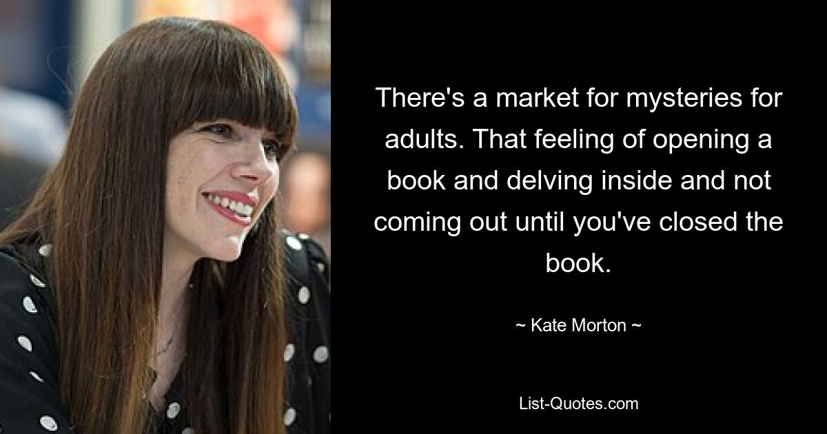 There's a market for mysteries for adults. That feeling of opening a book and delving inside and not coming out until you've closed the book. — © Kate Morton