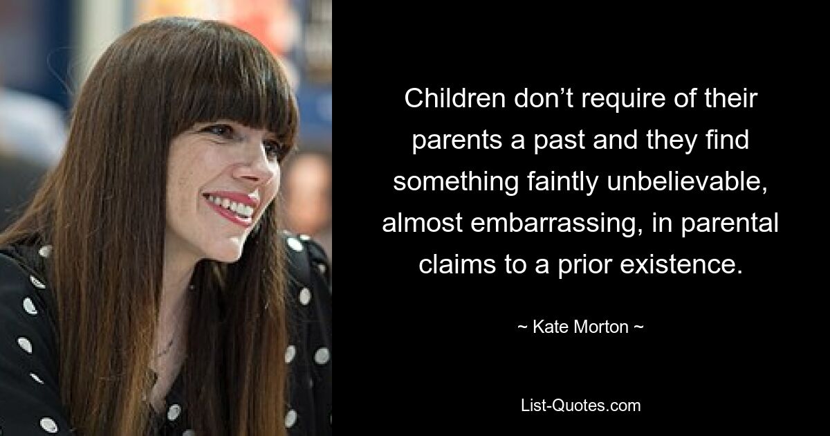 Children don’t require of their parents a past and they find something faintly unbelievable, almost embarrassing, in parental claims to a prior existence. — © Kate Morton