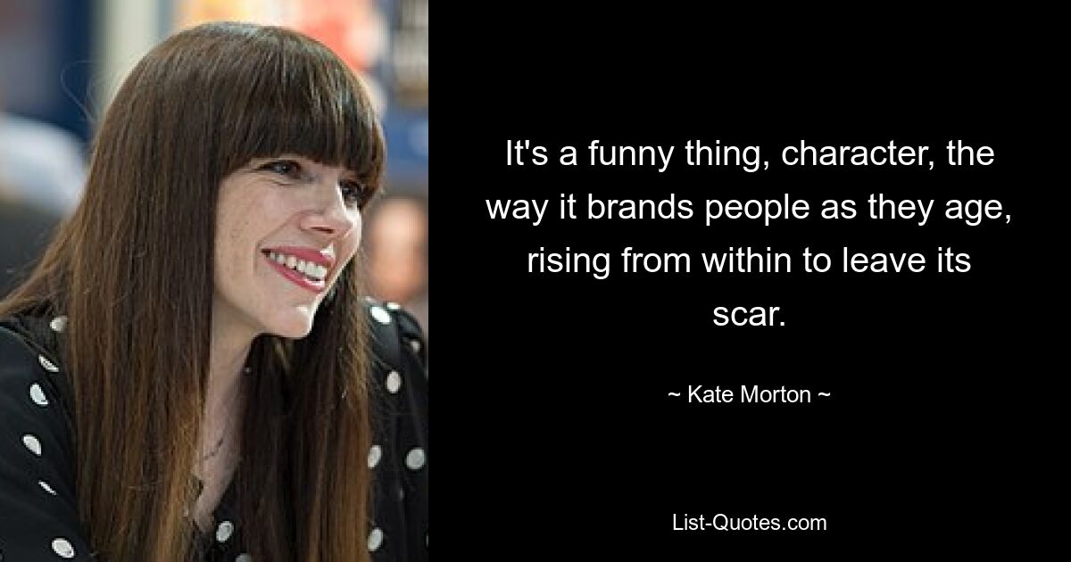 It's a funny thing, character, the way it brands people as they age, rising from within to leave its scar. — © Kate Morton