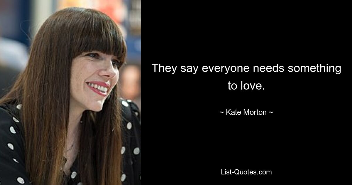 They say everyone needs something to love. — © Kate Morton