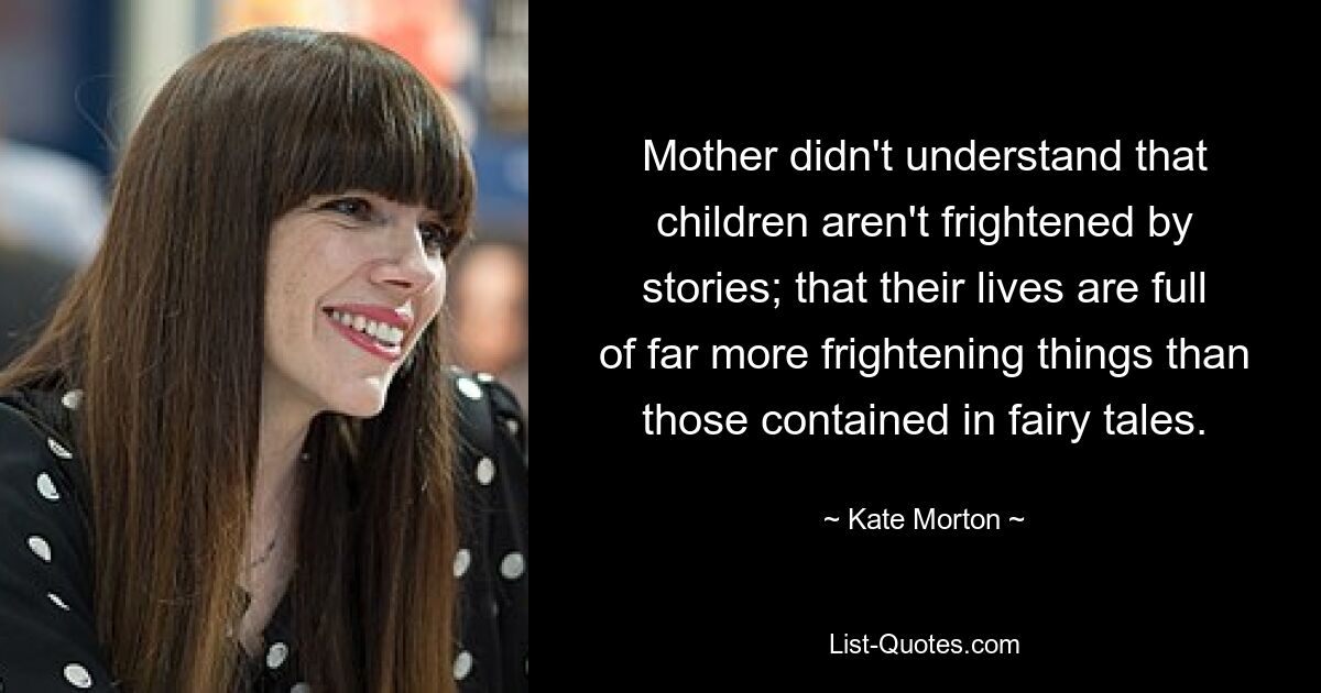 Mother didn't understand that children aren't frightened by stories; that their lives are full of far more frightening things than those contained in fairy tales. — © Kate Morton