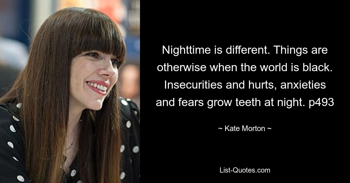 Nighttime is different. Things are otherwise when the world is black. Insecurities and hurts, anxieties and fears grow teeth at night. p493 — © Kate Morton