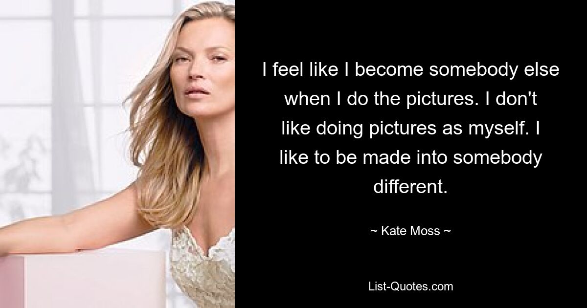 I feel like I become somebody else when I do the pictures. I don't like doing pictures as myself. I like to be made into somebody different. — © Kate Moss