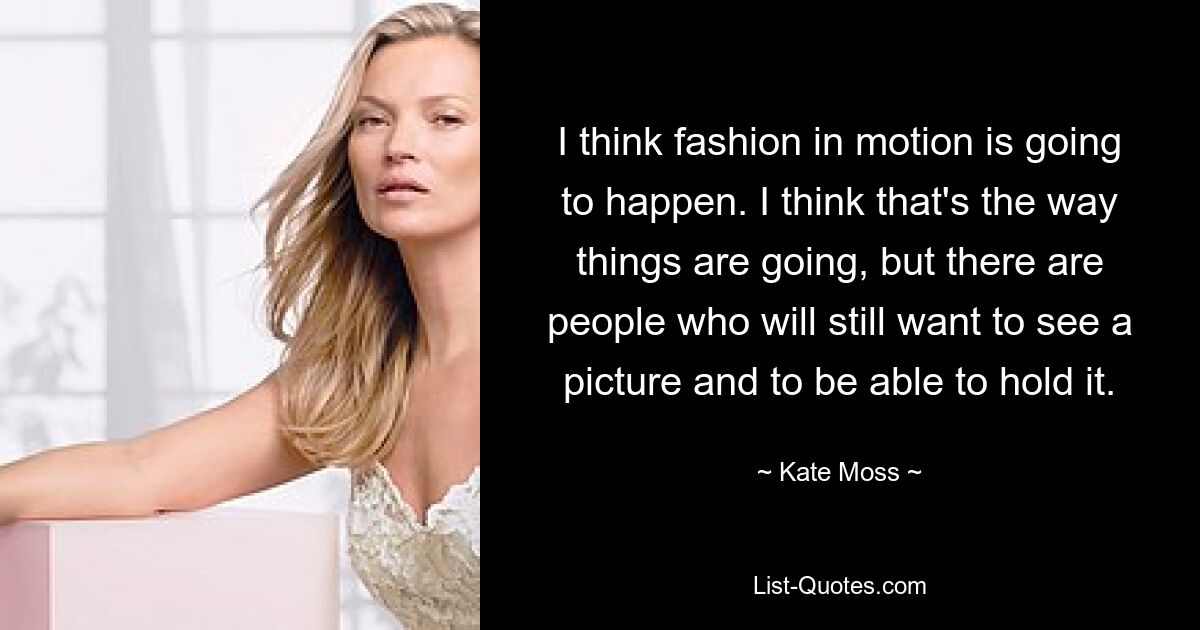 I think fashion in motion is going to happen. I think that's the way things are going, but there are people who will still want to see a picture and to be able to hold it. — © Kate Moss