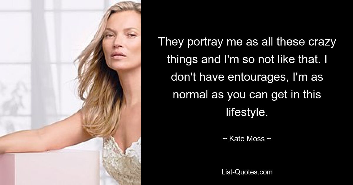 They portray me as all these crazy things and I'm so not like that. I don't have entourages, I'm as normal as you can get in this lifestyle. — © Kate Moss