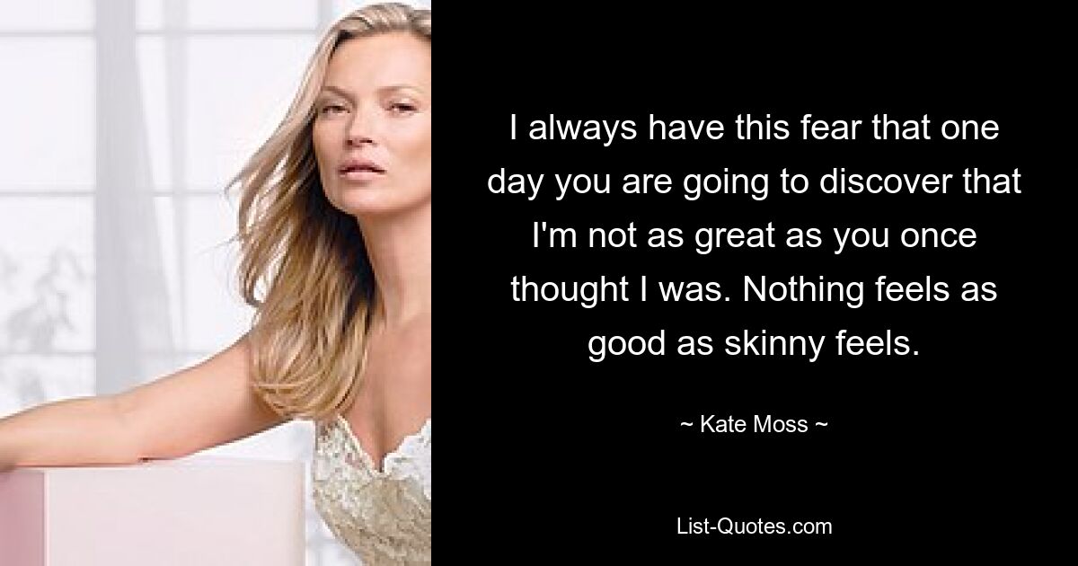 I always have this fear that one day you are going to discover that I'm not as great as you once thought I was. Nothing feels as good as skinny feels. — © Kate Moss