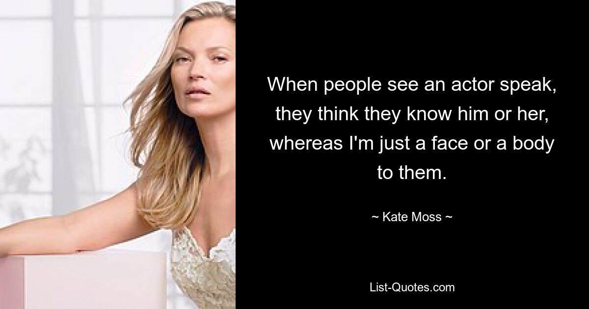 When people see an actor speak, they think they know him or her, whereas I'm just a face or a body to them. — © Kate Moss