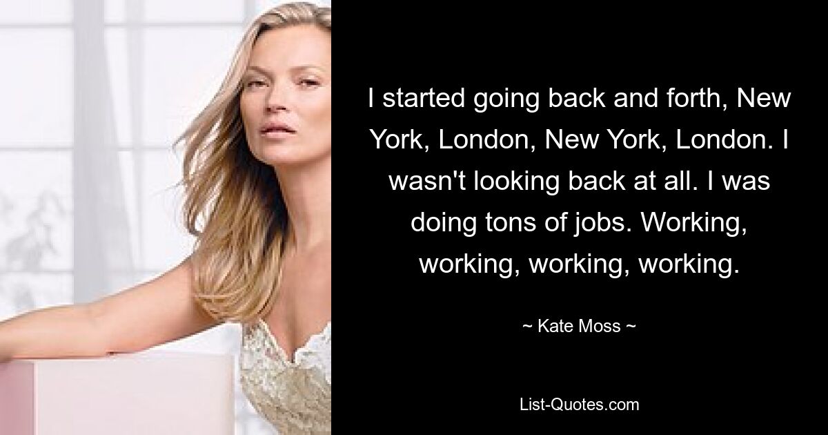 I started going back and forth, New York, London, New York, London. I wasn't looking back at all. I was doing tons of jobs. Working, working, working, working. — © Kate Moss