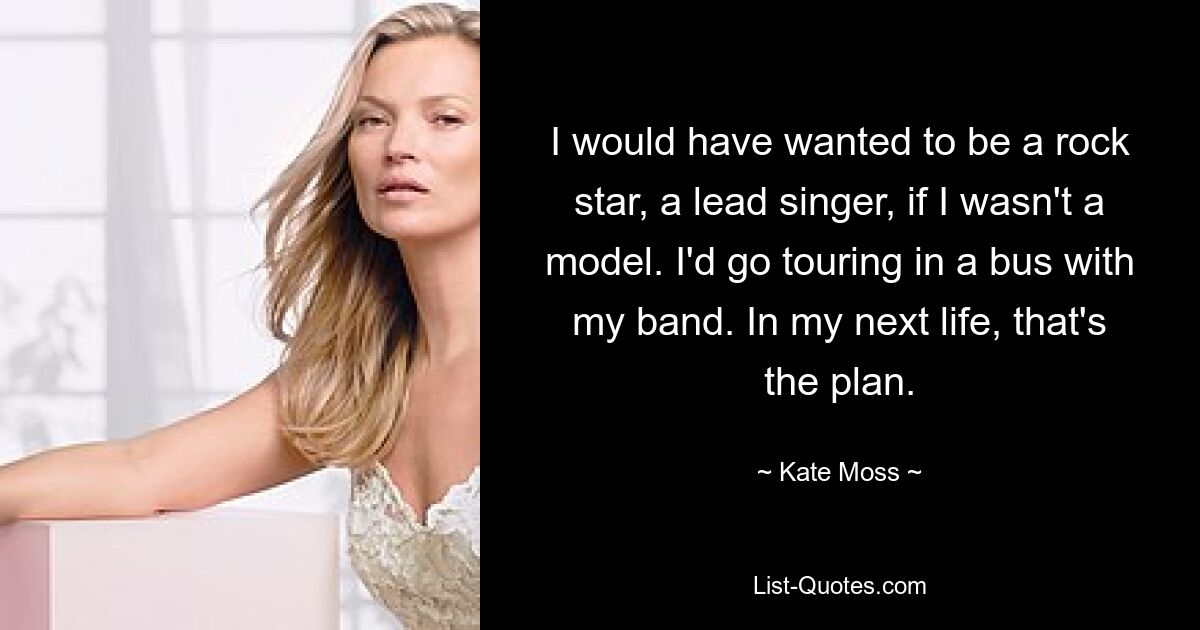 I would have wanted to be a rock star, a lead singer, if I wasn't a model. I'd go touring in a bus with my band. In my next life, that's the plan. — © Kate Moss