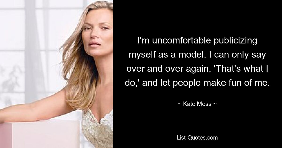 I'm uncomfortable publicizing myself as a model. I can only say over and over again, 'That's what I do,' and let people make fun of me. — © Kate Moss