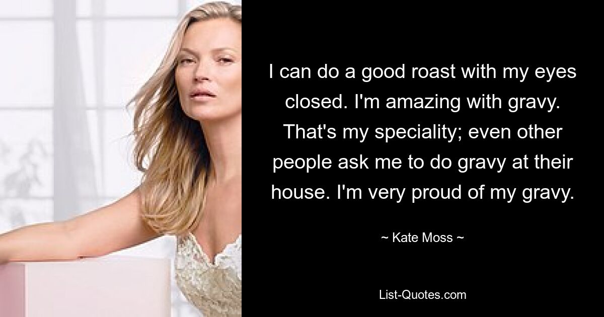 I can do a good roast with my eyes closed. I'm amazing with gravy. That's my speciality; even other people ask me to do gravy at their house. I'm very proud of my gravy. — © Kate Moss