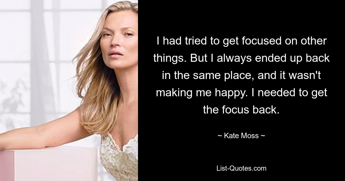 I had tried to get focused on other things. But I always ended up back in the same place, and it wasn't making me happy. I needed to get the focus back. — © Kate Moss