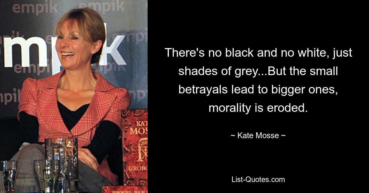 There's no black and no white, just shades of grey...But the small betrayals lead to bigger ones, morality is eroded. — © Kate Mosse