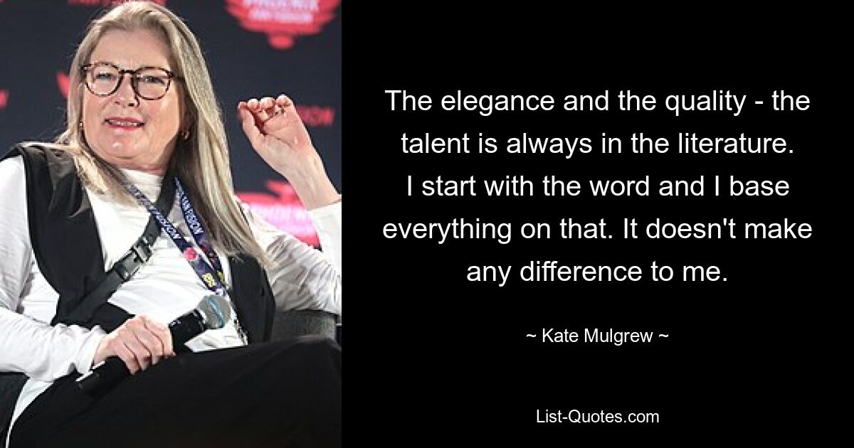 The elegance and the quality - the talent is always in the literature. I start with the word and I base everything on that. It doesn't make any difference to me. — © Kate Mulgrew