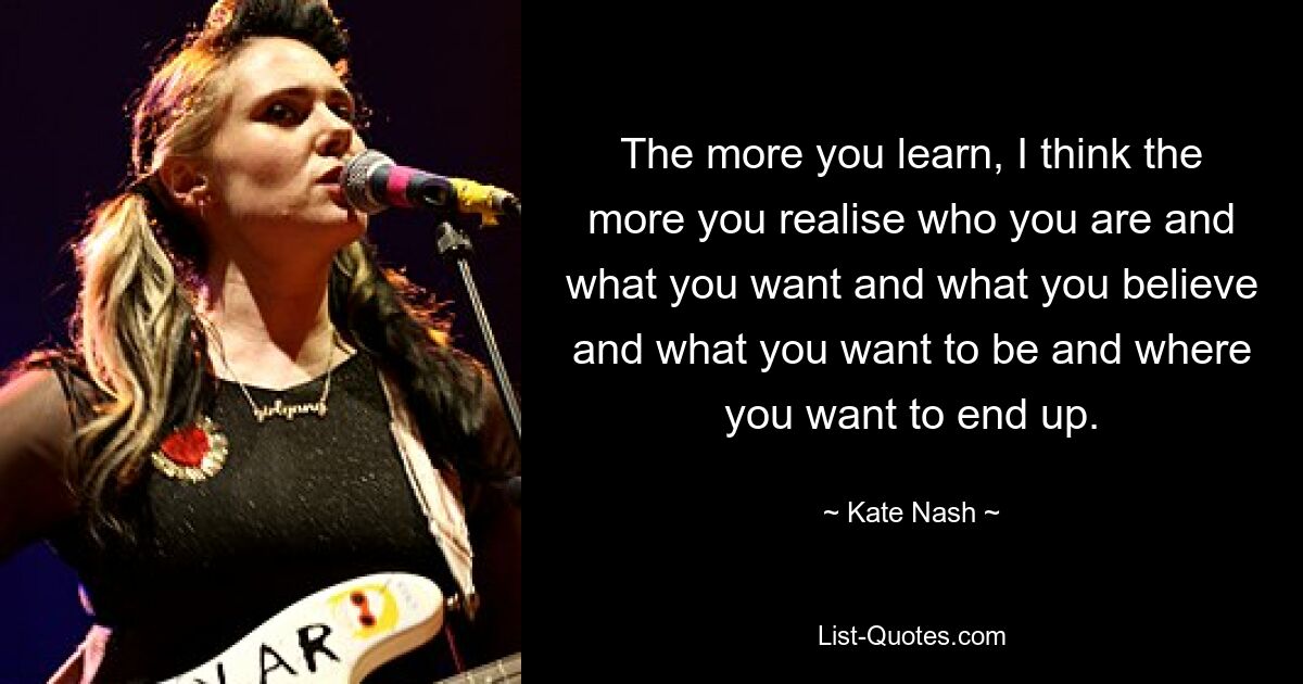 The more you learn, I think the more you realise who you are and what you want and what you believe and what you want to be and where you want to end up. — © Kate Nash