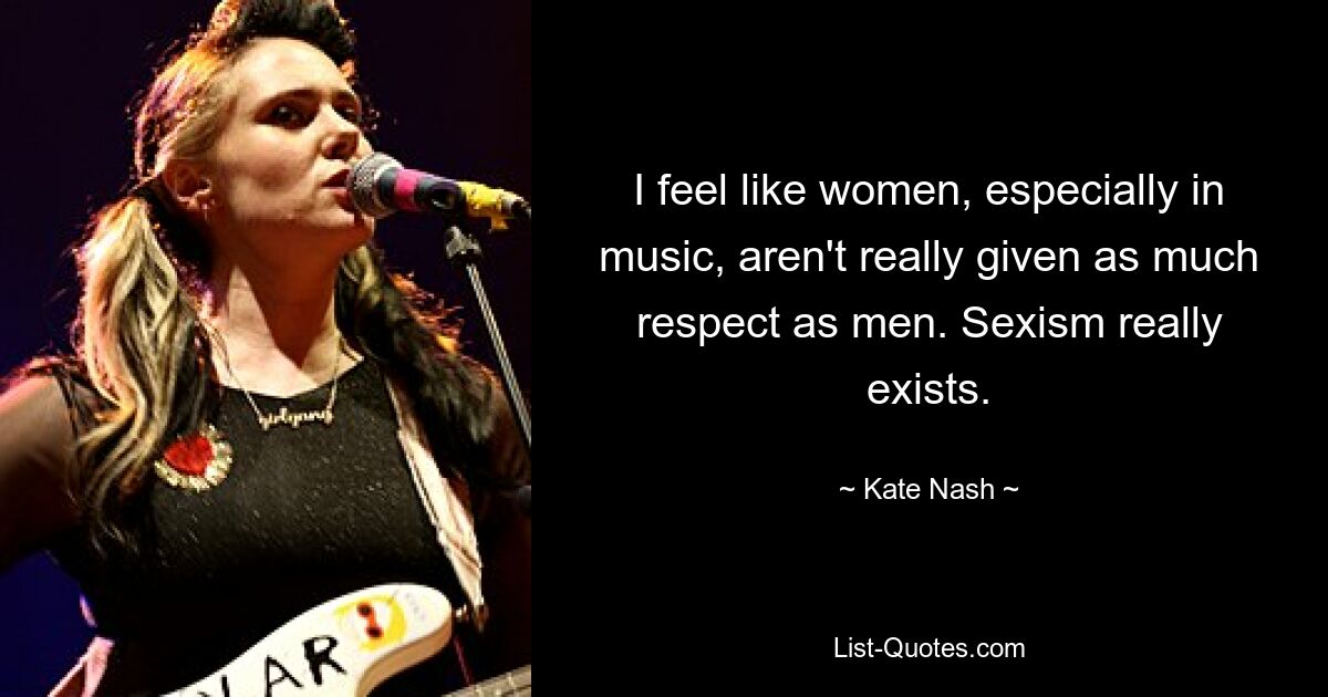 I feel like women, especially in music, aren't really given as much respect as men. Sexism really exists. — © Kate Nash