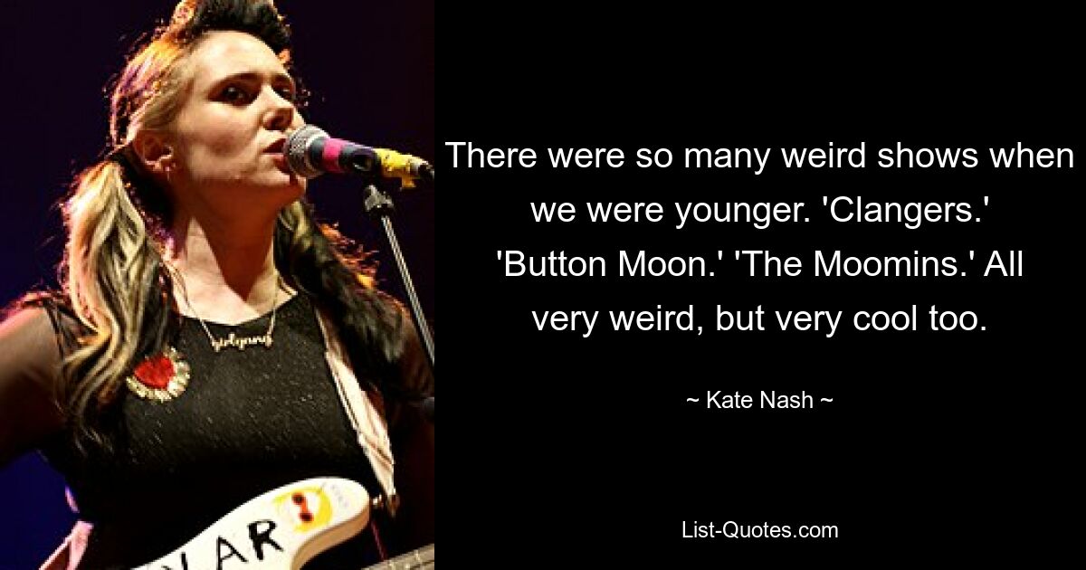 There were so many weird shows when we were younger. 'Clangers.' 'Button Moon.' 'The Moomins.' All very weird, but very cool too. — © Kate Nash