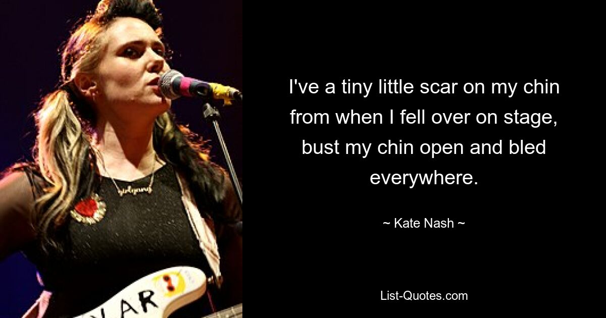 I've a tiny little scar on my chin from when I fell over on stage, bust my chin open and bled everywhere. — © Kate Nash