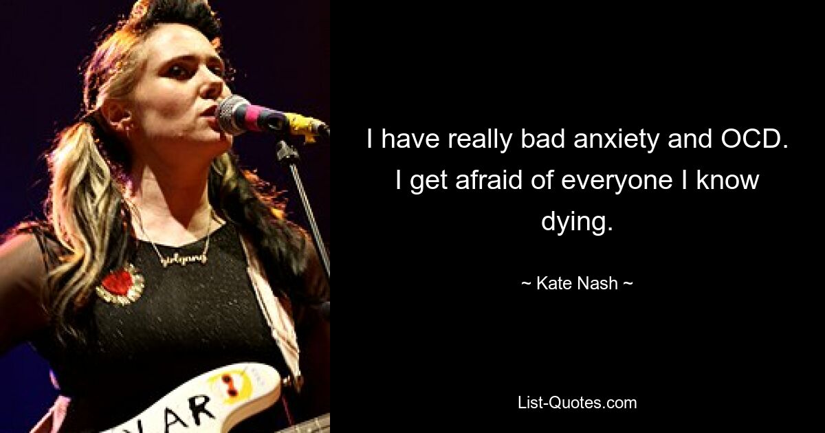 I have really bad anxiety and OCD. I get afraid of everyone I know dying. — © Kate Nash