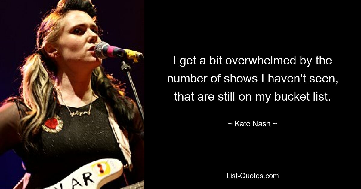 I get a bit overwhelmed by the number of shows I haven't seen, that are still on my bucket list. — © Kate Nash