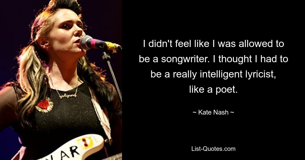 I didn't feel like I was allowed to be a songwriter. I thought I had to be a really intelligent lyricist, like a poet. — © Kate Nash