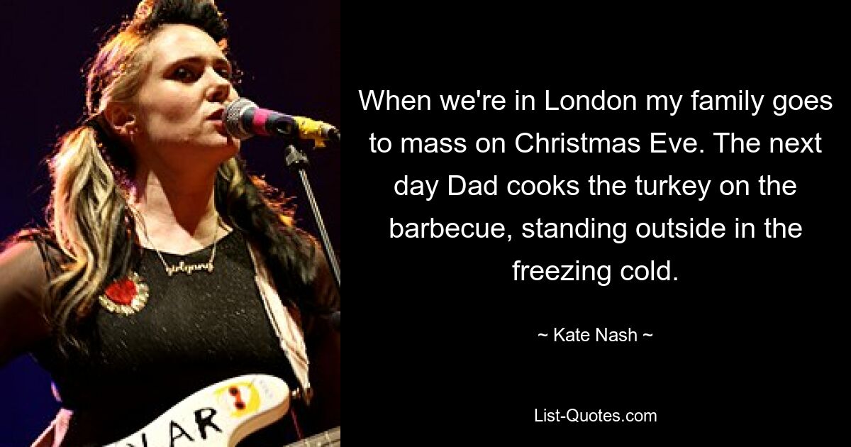 When we're in London my family goes to mass on Christmas Eve. The next day Dad cooks the turkey on the barbecue, standing outside in the freezing cold. — © Kate Nash