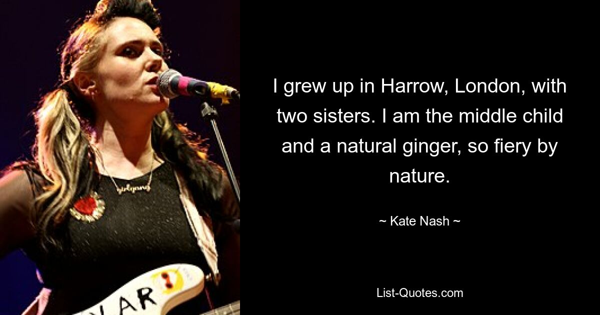 I grew up in Harrow, London, with two sisters. I am the middle child and a natural ginger, so fiery by nature. — © Kate Nash