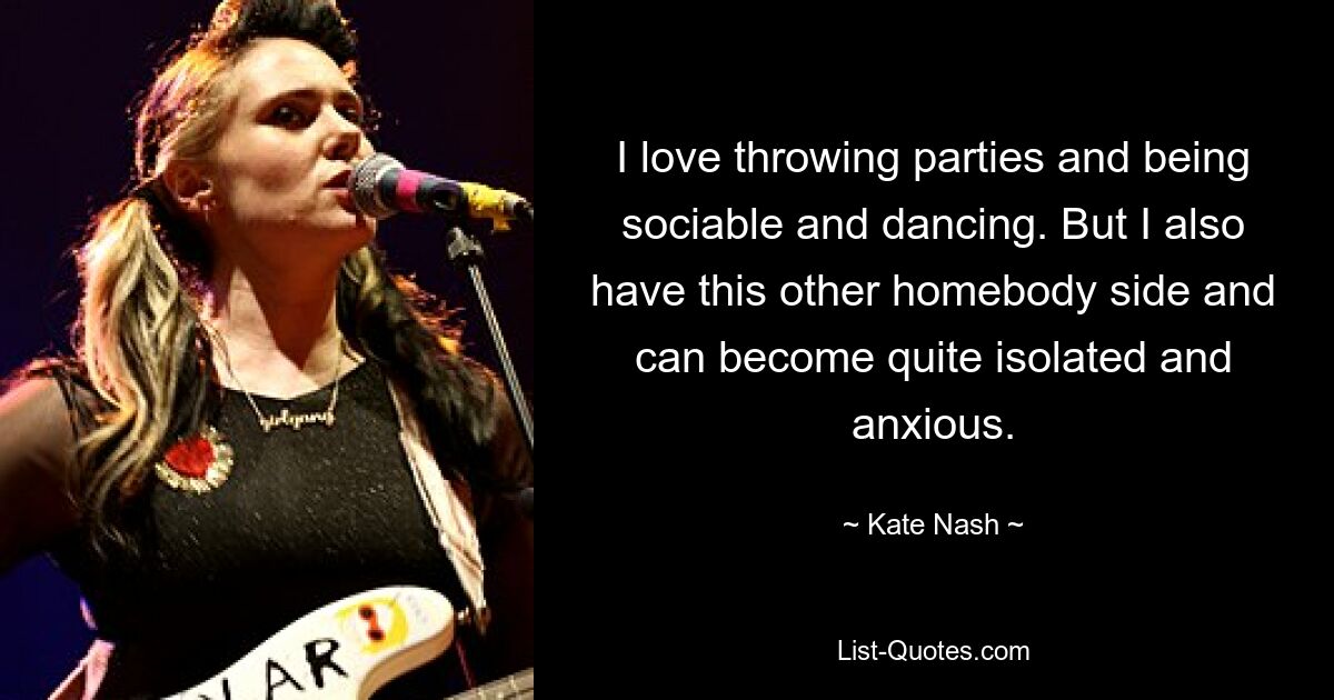 I love throwing parties and being sociable and dancing. But I also have this other homebody side and can become quite isolated and anxious. — © Kate Nash