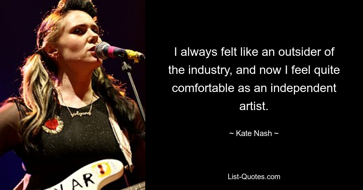 I always felt like an outsider of the industry, and now I feel quite comfortable as an independent artist. — © Kate Nash